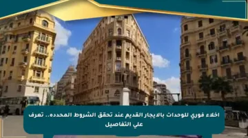 إخلاء فوري للوحدات بالإيجار القديم عند تحقق الشروط المحددة.. تعرف على التفاصيل